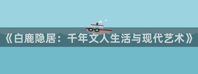 欧博娱乐平台负责人：《白鹿隐居：千年文人生活与现代艺术》